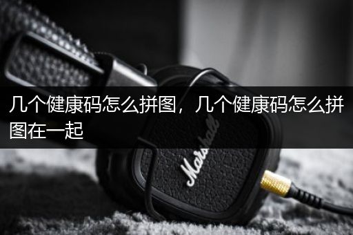 几个健康码怎么拼图，几个健康码怎么拼图在一起
